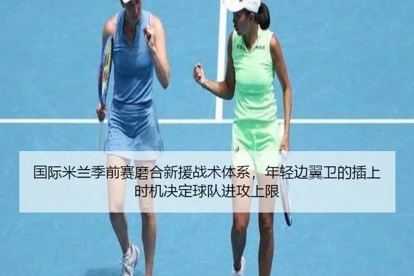 国际米兰季前赛磨合新援战术体系，年轻边翼卫的插上时机决定球队进攻上限